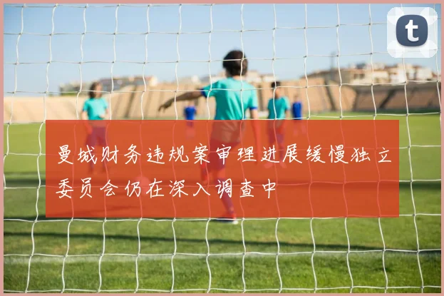 曼城财务违规案审理进展缓慢独立委员会仍在深入调查中
