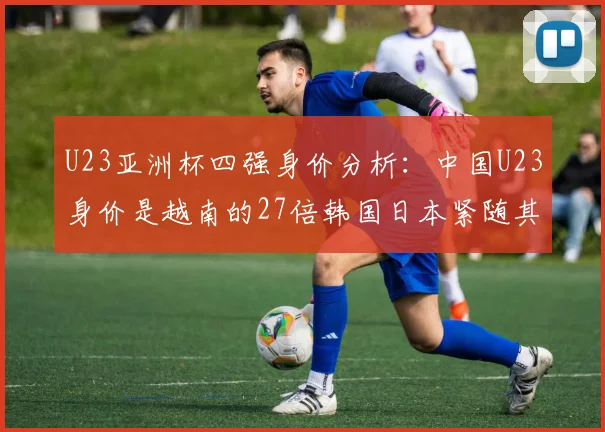 U23亚洲杯四强身价分析：中国U23身价是越南的27倍韩国日本紧随其后