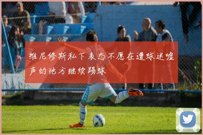 维尼修斯私下表态不愿在遭球迷嘘声的地方继续踢球
