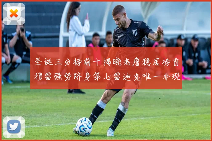 圣诞三分榜前十揭晓老詹稳居榜首穆雷强势跻身第七雷迪克唯一非现役球员