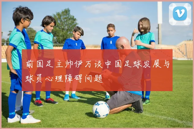 前国足主帅伊万谈中国足球发展与球员心理障碍问题
