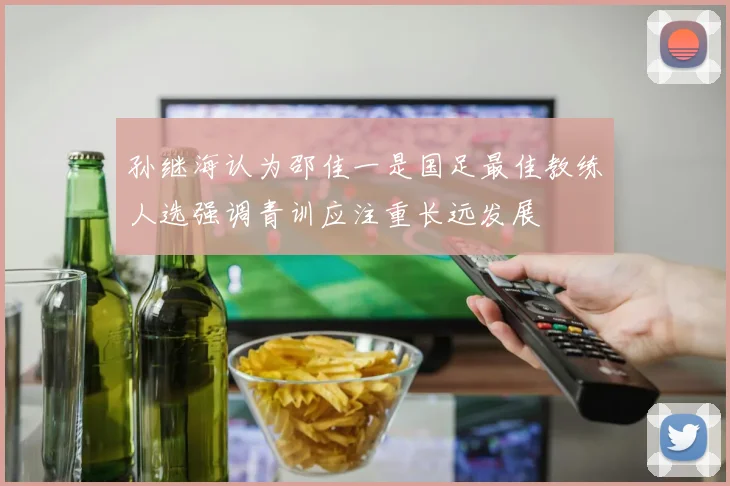 孙继海认为邵佳一是国足最佳教练人选强调青训应注重长远发展