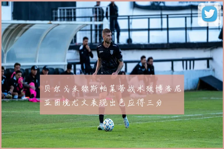 贝尔戈米称斯帕莱蒂战术致博洛尼亚困境尤文表现出色应得三分