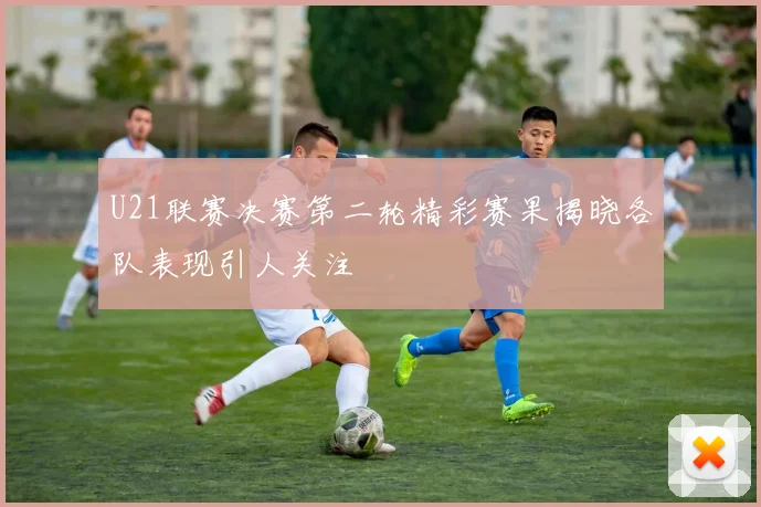 U21联赛决赛第二轮精彩赛果揭晓各队表现引人关注