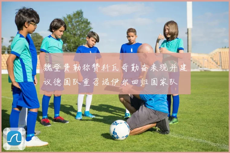 魏登费勒称赞科瓦奇勤奋表现并建议德国队重召诺伊尔回归国家队