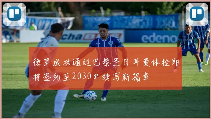 德罗成功通过巴黎圣日耳曼体检即将签约至2030年续写新篇章