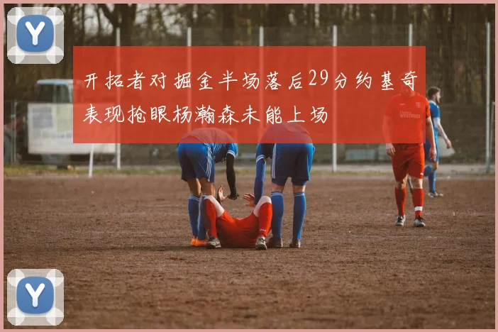 开拓者对掘金半场落后29分约基奇表现抢眼杨瀚森未能上场