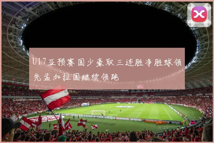 U17亚预赛国少豪取三连胜净胜球领先孟加拉国继续领跑