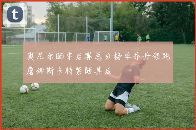 奥尼尔晒季后赛总分榜单乔丹领跑詹姆斯卡特紧随其后