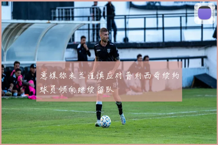 意媒称米兰谨慎应对普利西奇续约球员倾向继续留队