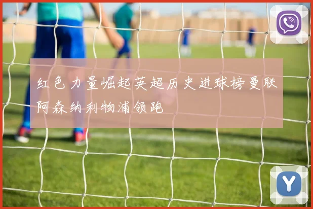 红色力量崛起英超历史进球榜曼联阿森纳利物浦领跑