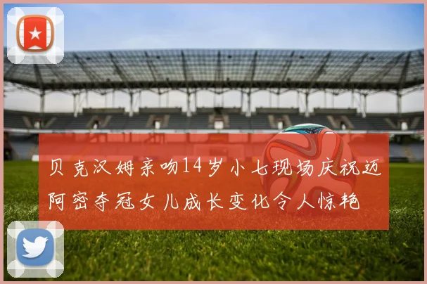 贝克汉姆亲吻14岁小七现场庆祝迈阿密夺冠女儿成长变化令人惊艳
