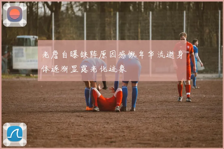 老詹自曝缺阵原因感慨年华流逝身体逐渐显露老化迹象