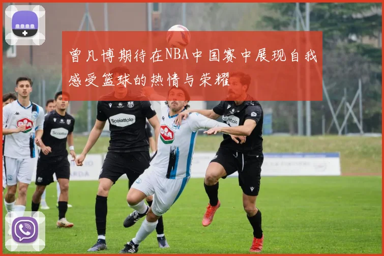 曾凡博期待在NBA中国赛中展现自我感受篮球的热情与荣耀