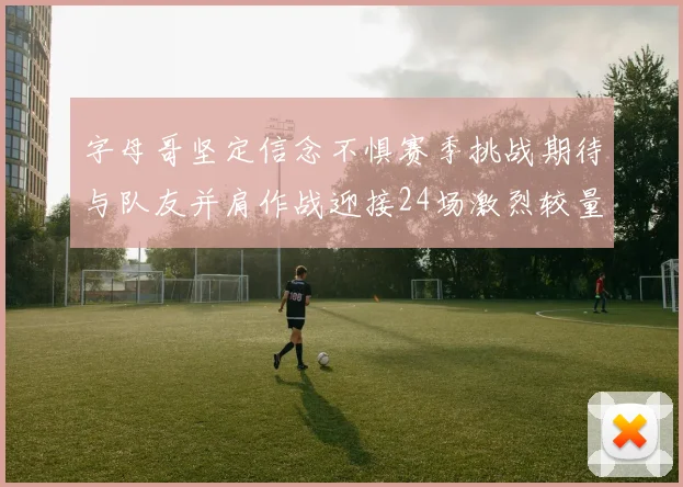 字母哥坚定信念不惧赛季挑战期待与队友并肩作战迎接24场激烈较量