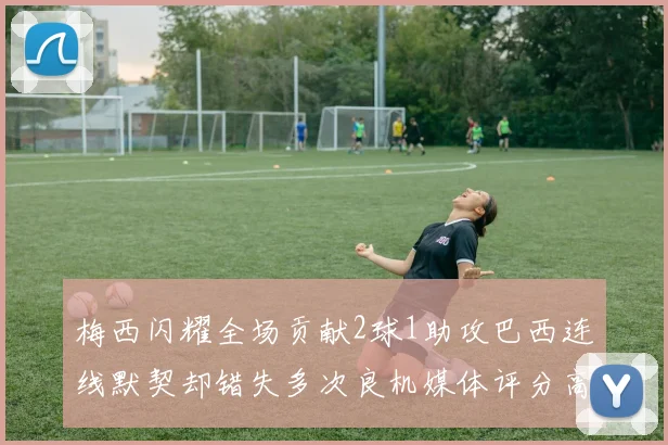 梅西闪耀全场贡献2球1助攻巴西连线默契却错失多次良机媒体评分高达96