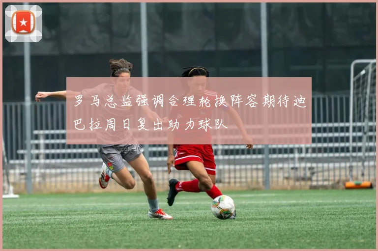 罗马总监强调合理轮换阵容期待迪巴拉周日复出助力球队