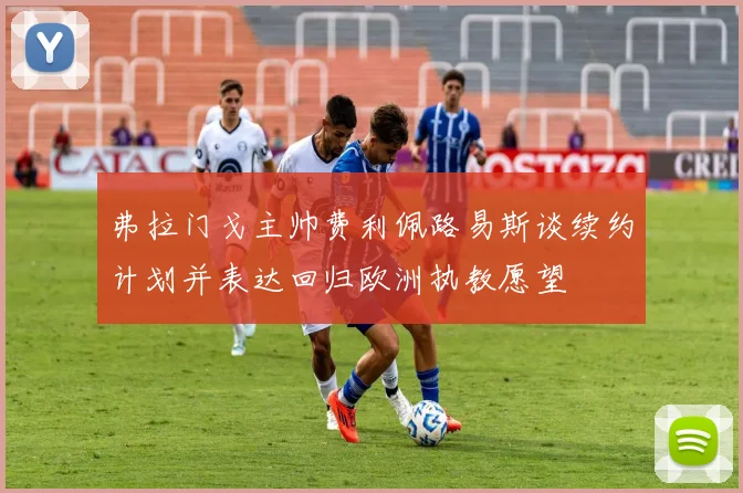 弗拉门戈主帅费利佩路易斯谈续约计划并表达回归欧洲执教愿望