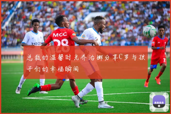 总裁的温馨时光乔治娜分享C罗与孩子们的幸福瞬间