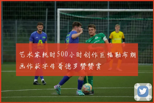 艺术家耗时500小时创作巨幅勒布朗画作获字母哥德罗赞赞赏