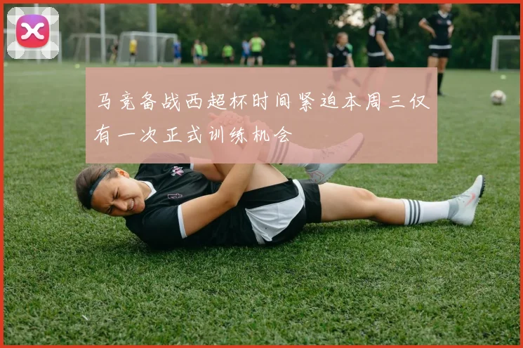 马竞备战西超杯时间紧迫本周三仅有一次正式训练机会