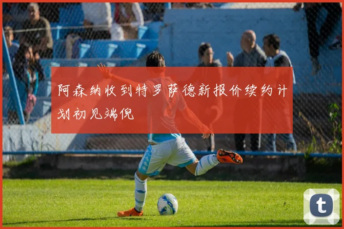 阿森纳收到特罗萨德新报价续约计划初见端倪