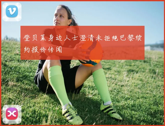 登贝莱身边人士澄清未拒绝巴黎续约报价传闻