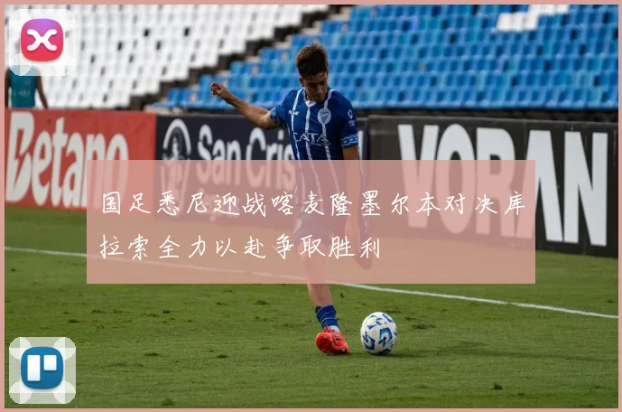 国足悉尼迎战喀麦隆墨尔本对决库拉索全力以赴争取胜利