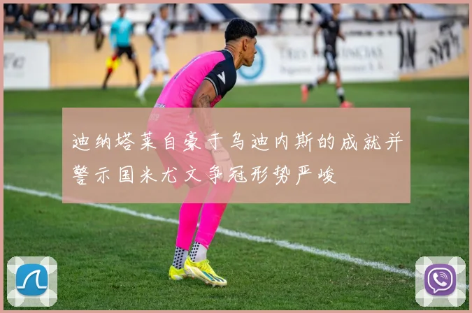 迪纳塔莱自豪于乌迪内斯的成就并警示国米尤文争冠形势严峻