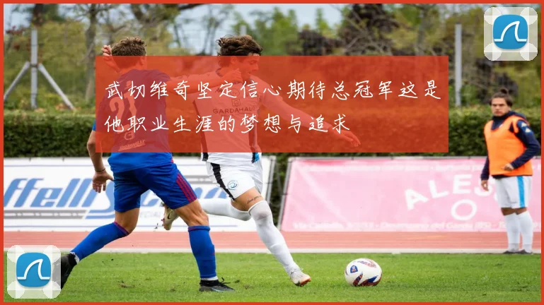 武切维奇坚定信心期待总冠军这是他职业生涯的梦想与追求